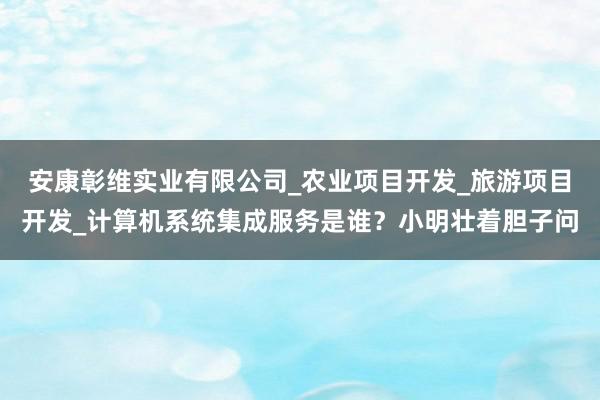安康彰维实业有限公司_农业项目开发_旅游项目开发_计算机系统集成服务是谁?小明壮着胆子问