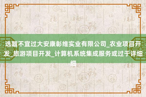 选题不宜过大安康彰维实业有限公司_农业项目开发_旅游项目开发_计算机系统集成服务或过于详细