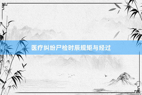 医疗纠纷尸检时辰规矩与经过