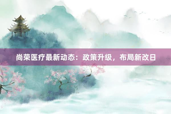 尚荣医疗最新动态：政策升级，布局新改日