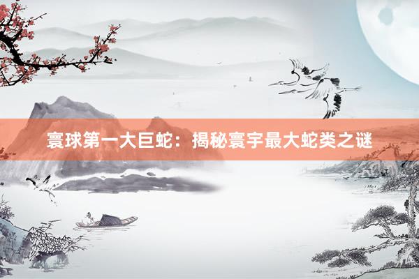 寰球第一大巨蛇：揭秘寰宇最大蛇类之谜